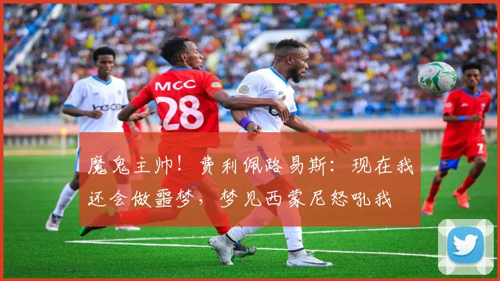 魔鬼主帅！费利佩路易斯：现在我还会做噩梦，梦见西蒙尼怒吼我