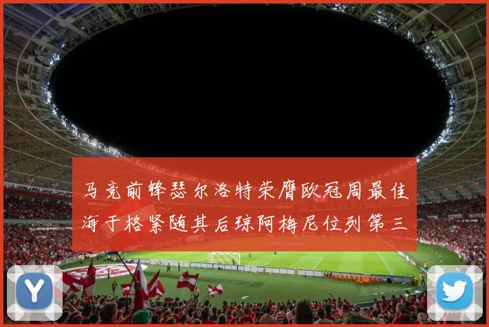 马竞前锋瑟尔洛特荣膺欧冠周最佳海于格紧随其后琼阿梅尼位列第三