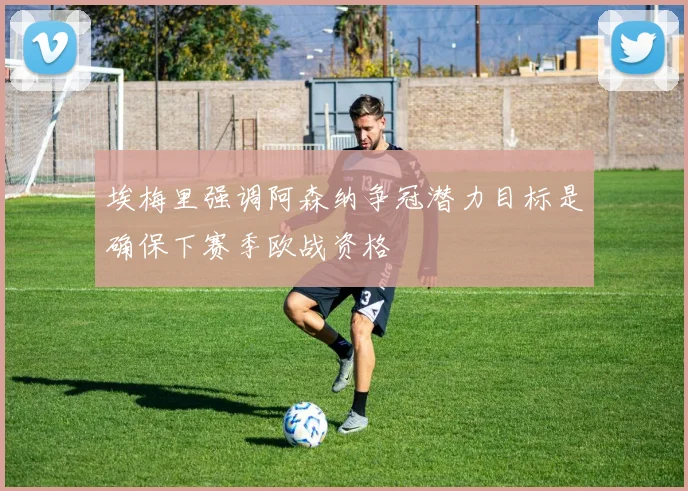 埃梅里强调阿森纳争冠潜力目标是确保下赛季欧战资格