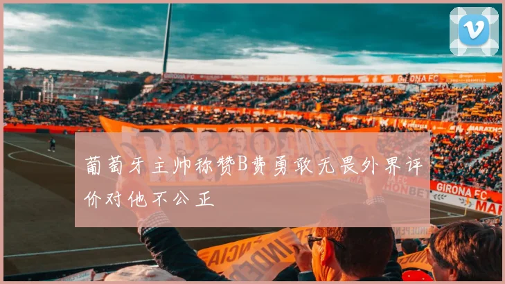 葡萄牙主帅称赞B费勇敢无畏外界评价对他不公正