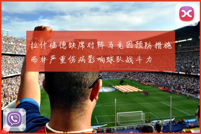 拉什福德缺席对阵马竞因预防措施而非严重伤病影响球队战斗力