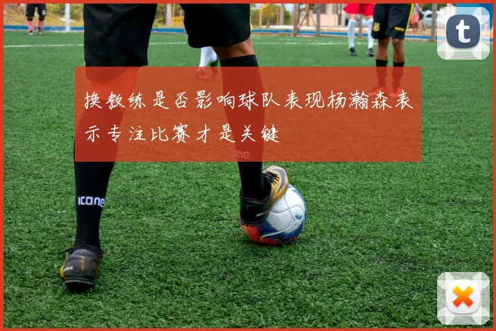 换教练是否影响球队表现杨瀚森表示专注比赛才是关键