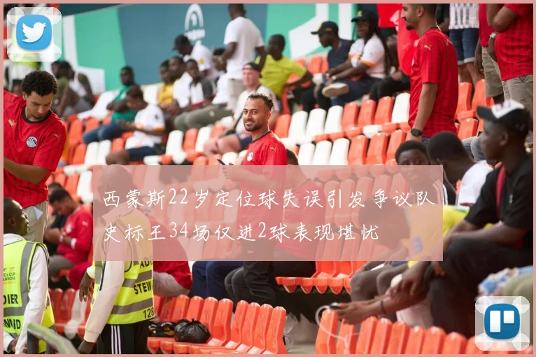 西蒙斯22岁定位球失误引发争议队史标王34场仅进2球表现堪忧
