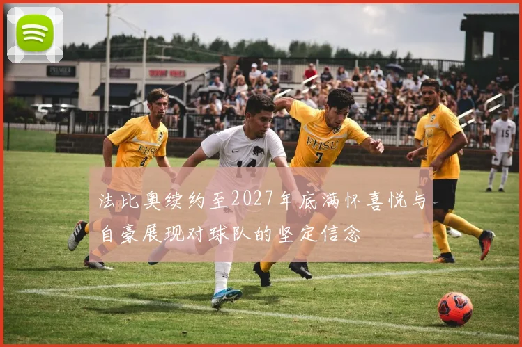 法比奥续约至2027年底满怀喜悦与自豪展现对球队的坚定信念
