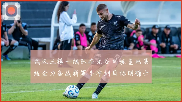 武汉三镇一线队在光谷训练基地集结全力备战新赛季冲刺目标明确士气高涨