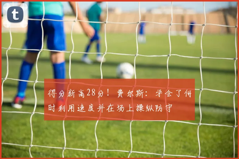 得分新高28分！费尔斯：学会了何时利用速度并在场上操纵防守
