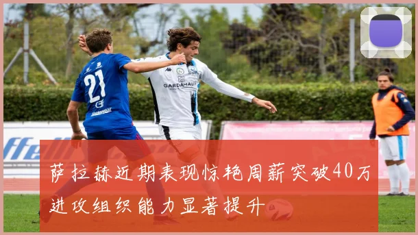 萨拉赫近期表现惊艳周薪突破40万进攻组织能力显著提升