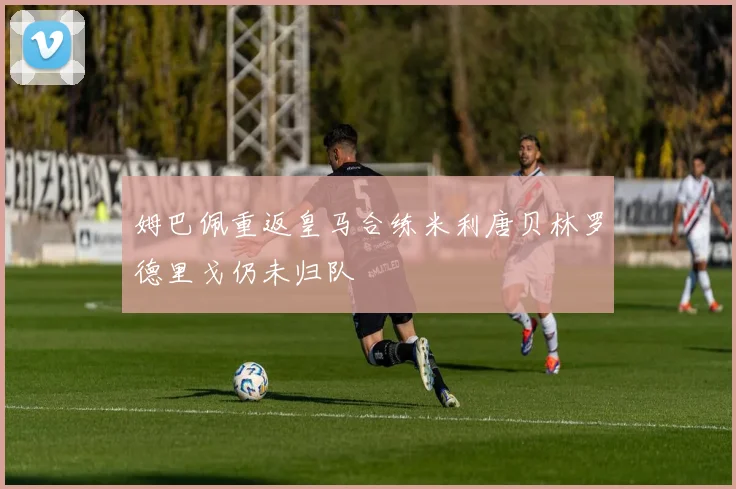 姆巴佩重返皇马合练米利唐贝林罗德里戈仍未归队