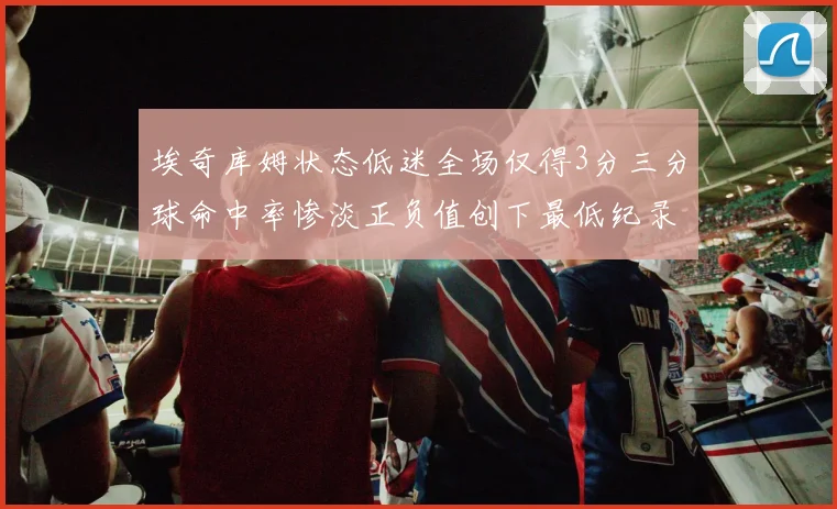 埃奇库姆状态低迷全场仅得3分三分球命中率惨淡正负值创下最低纪录